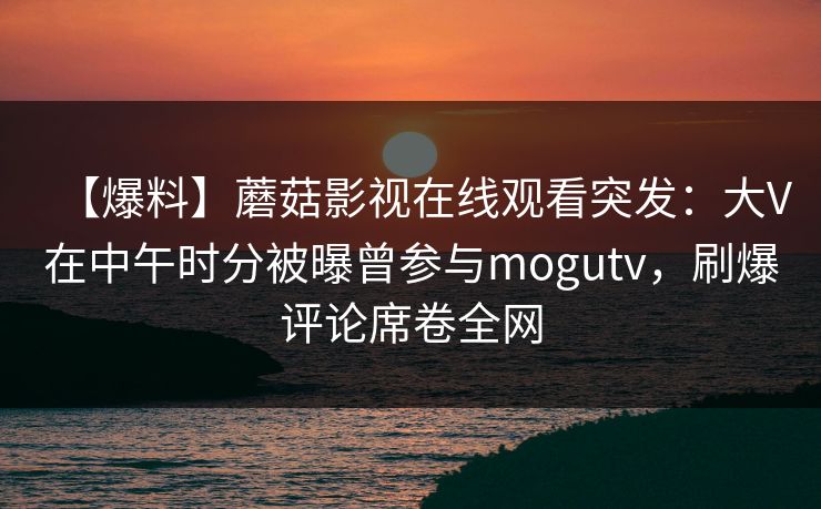 【爆料】蘑菇影视在线观看突发：大V在中午时分被曝曾参与mogutv，刷爆评论席卷全网
