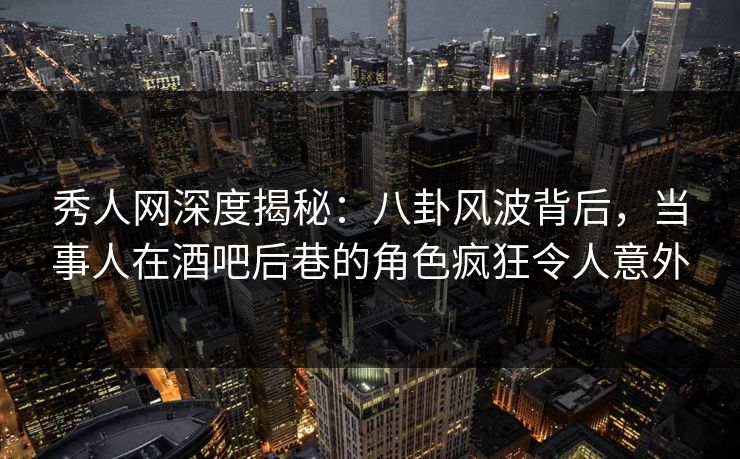 秀人网深度揭秘：八卦风波背后，当事人在酒吧后巷的角色疯狂令人意外
