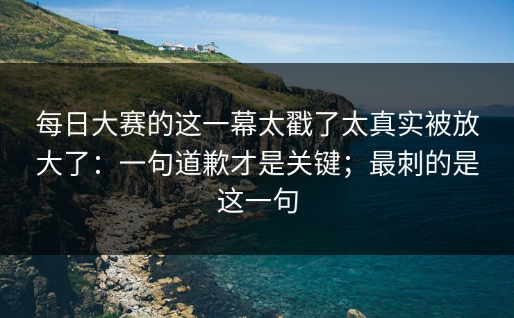 每日大赛的这一幕太戳了太真实被放大了：一句道歉才是关键；最刺的是这一句