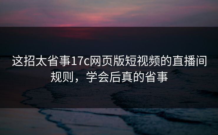 这招太省事17c网页版短视频的直播间规则，学会后真的省事