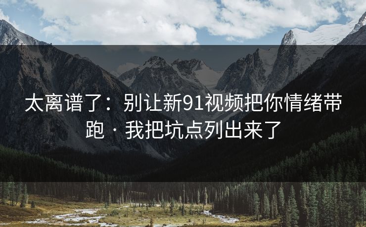 太离谱了：别让新91视频把你情绪带跑 · 我把坑点列出来了