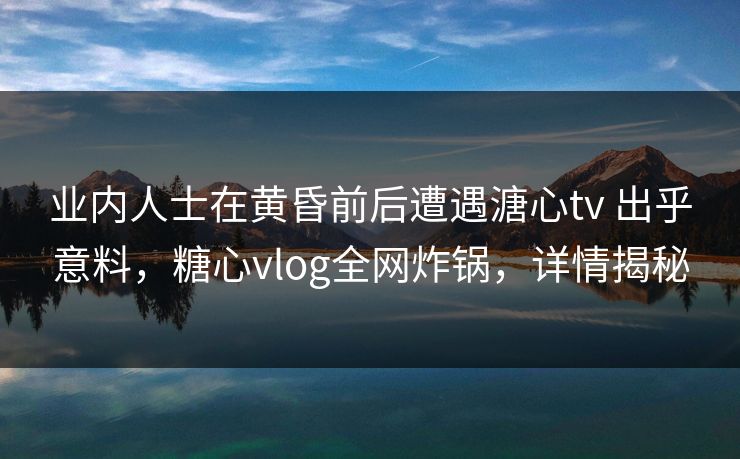 业内人士在黄昏前后遭遇溏心tv 出乎意料，糖心vlog全网炸锅，详情揭秘