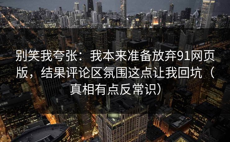 别笑我夸张：我本来准备放弃91网页版，结果评论区氛围这点让我回坑（真相有点反常识）