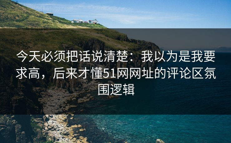 今天必须把话说清楚：我以为是我要求高，后来才懂51网网址的评论区氛围逻辑