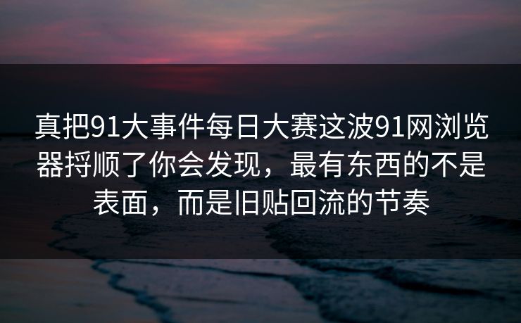 真把91大事件每日大赛这波91网浏览器捋顺了你会发现，最有东西的不是表面，而是旧贴回流的节奏