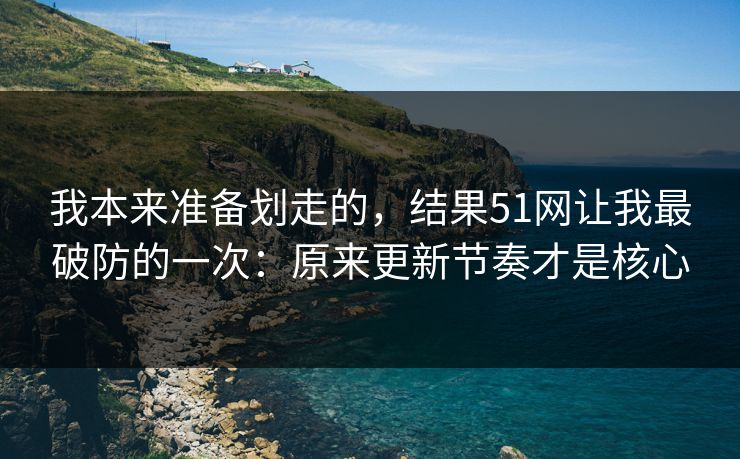 我本来准备划走的,结果51网让我最破防的一次:原来更新节奏才是核心 我本来准备划走的,结果51网让我最破防的一次:原来更新节奏才是核心