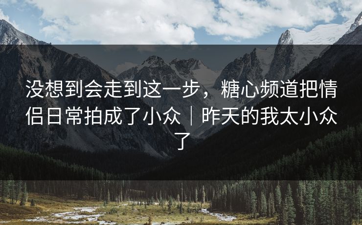 没想到会走到这一步，糖心频道把情侣日常拍成了小众｜昨天的我太小众了