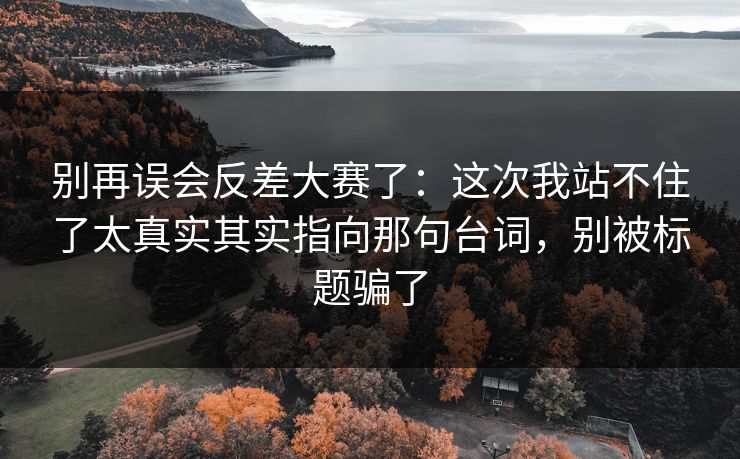 别再误会反差大赛了：这次我站不住了太真实其实指向那句台词，别被标题骗了