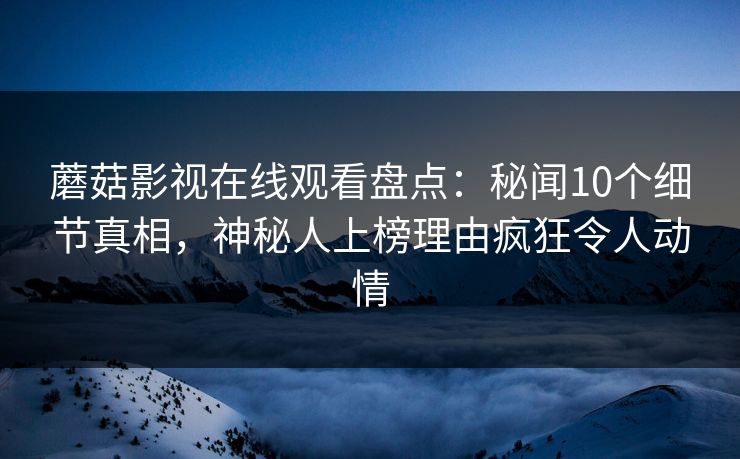 蘑菇影视在线观看盘点：秘闻10个细节真相，神秘人上榜理由疯狂令人动情