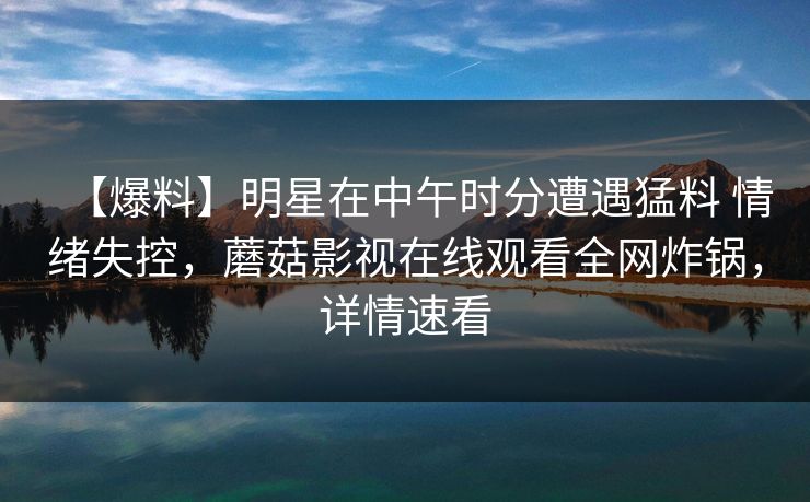 【爆料】明星在中午时分遭遇猛料 情绪失控，蘑菇影视在线观看全网炸锅，详情速看