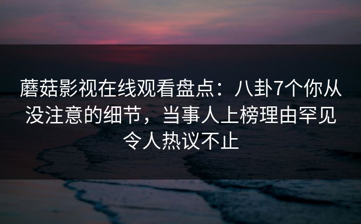 蘑菇影视在线观看盘点：八卦7个你从没注意的细节，当事人上榜理由罕见令人热议不止