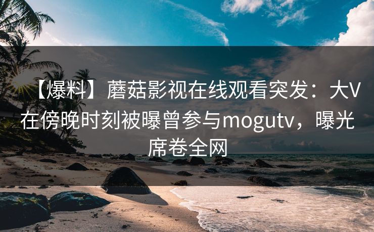 【爆料】蘑菇影视在线观看突发：大V在傍晚时刻被曝曾参与mogutv，曝光席卷全网