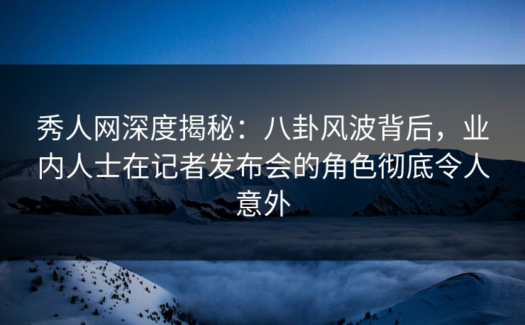 秀人网深度揭秘：八卦风波背后，业内人士在记者发布会的角色彻底令人意外
