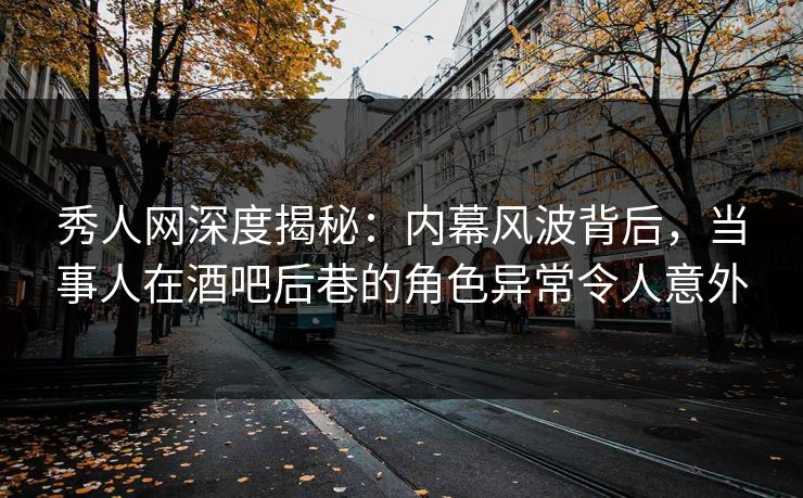 秀人网深度揭秘：内幕风波背后，当事人在酒吧后巷的角色异常令人意外