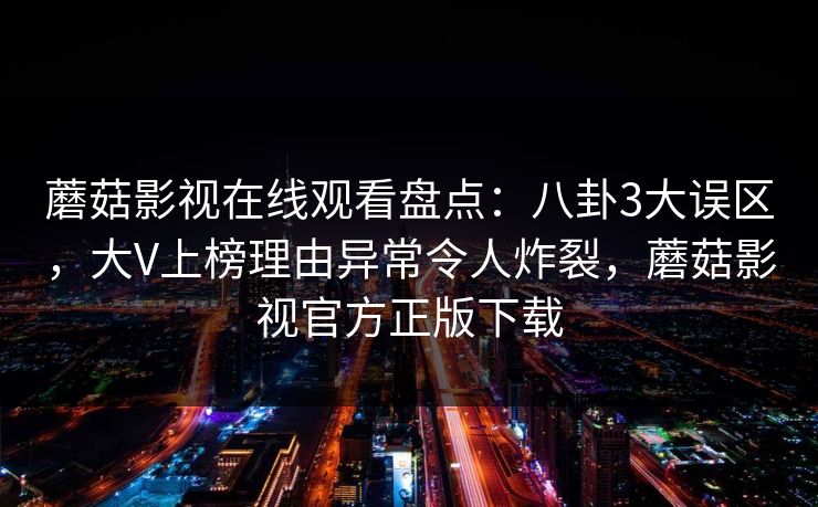 蘑菇影视在线观看盘点：八卦3大误区，大V上榜理由异常令人炸裂，蘑菇影视官方正版下载