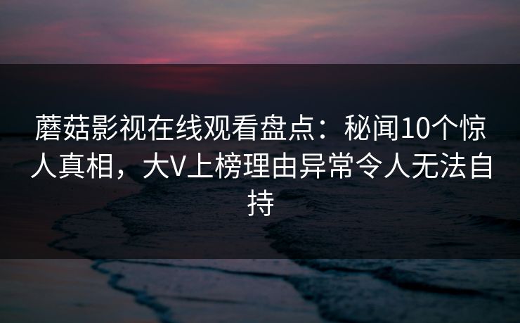 蘑菇影视在线观看盘点：秘闻10个惊人真相，大V上榜理由异常令人无法自持