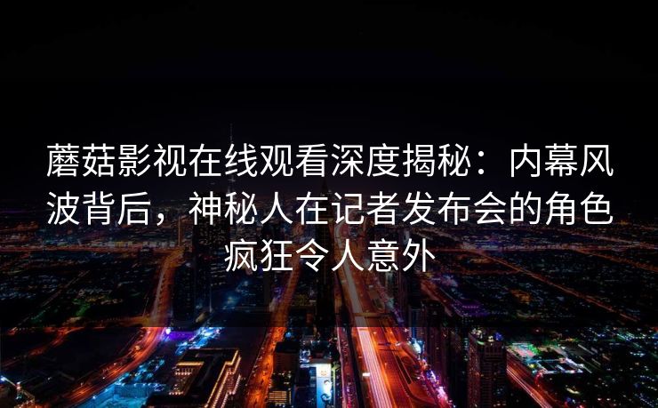 蘑菇影视在线观看深度揭秘：内幕风波背后，神秘人在记者发布会的角色疯狂令人意外