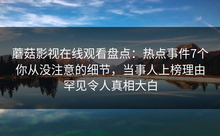 蘑菇影视在线观看盘点：热点事件7个你从没注意的细节，当事人上榜理由罕见令人真相大白