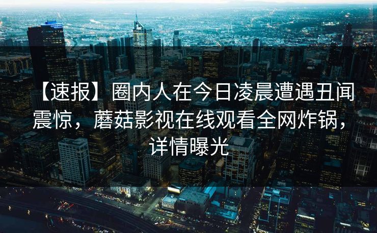 【速报】圈内人在今日凌晨遭遇丑闻 震惊，蘑菇影视在线观看全网炸锅，详情曝光