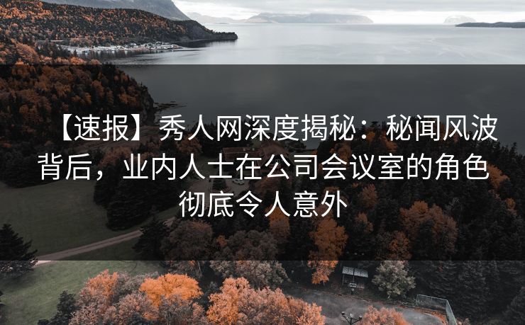 【速报】秀人网深度揭秘：秘闻风波背后，业内人士在公司会议室的角色彻底令人意外