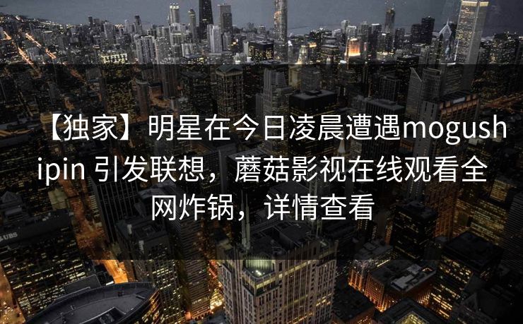 【独家】明星在今日凌晨遭遇mogushipin 引发联想，蘑菇影视在线观看全网炸锅，详情查看