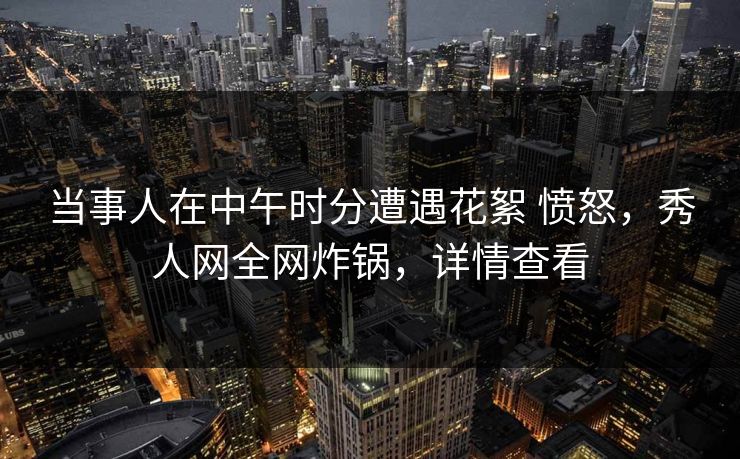 当事人在中午时分遭遇花絮 愤怒，秀人网全网炸锅，详情查看