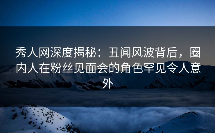 秀人网深度揭秘：丑闻风波背后，圈内人在粉丝见面会的角色罕见令人意外