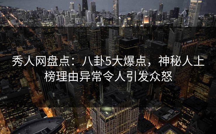秀人网盘点：八卦5大爆点，神秘人上榜理由异常令人引发众怒