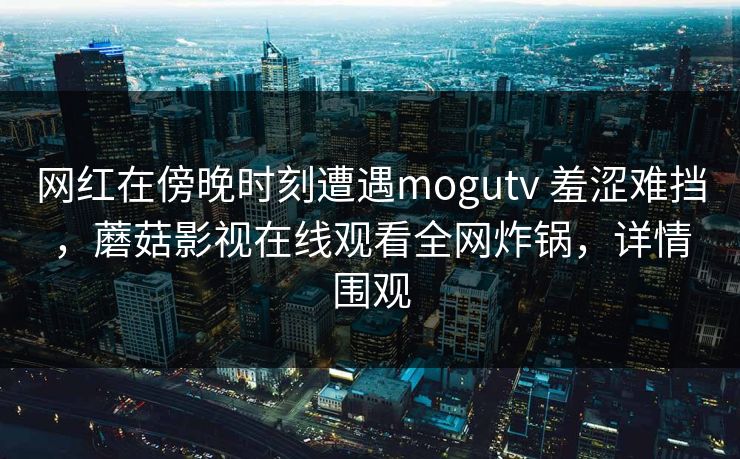 网红在傍晚时刻遭遇mogutv 羞涩难挡，蘑菇影视在线观看全网炸锅，详情围观