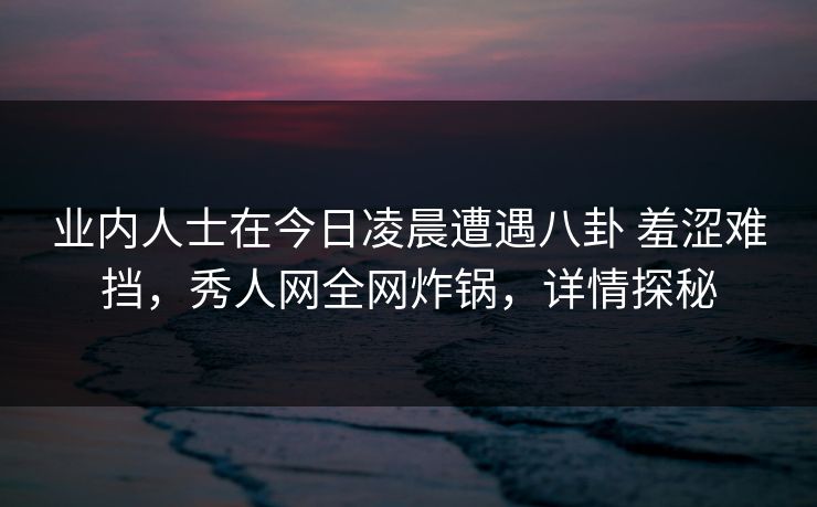 业内人士在今日凌晨遭遇八卦 羞涩难挡，秀人网全网炸锅，详情探秘