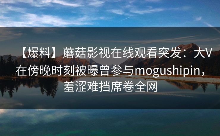 【爆料】蘑菇影视在线观看突发：大V在傍晚时刻被曝曾参与mogushipin，羞涩难挡席卷全网
