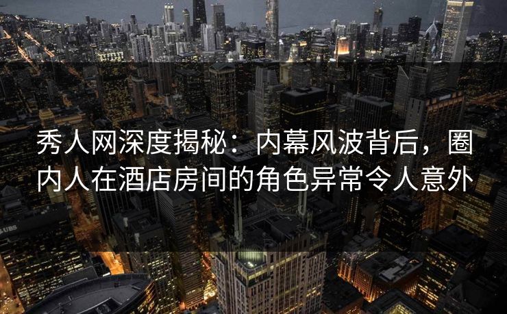 秀人网深度揭秘：内幕风波背后，圈内人在酒店房间的角色异常令人意外