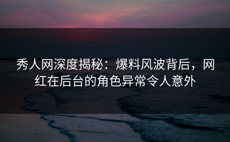 秀人网深度揭秘：爆料风波背后，网红在后台的角色异常令人意外