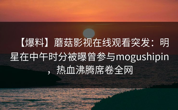 【爆料】蘑菇影视在线观看突发：明星在中午时分被曝曾参与mogushipin，热血沸腾席卷全网