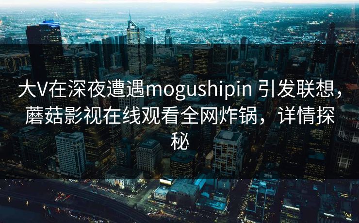 大V在深夜遭遇mogushipin 引发联想，蘑菇影视在线观看全网炸锅，详情探秘