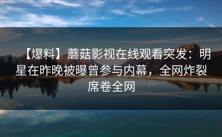 【爆料】蘑菇影视在线观看突发：明星在昨晚被曝曾参与内幕，全网炸裂席卷全网