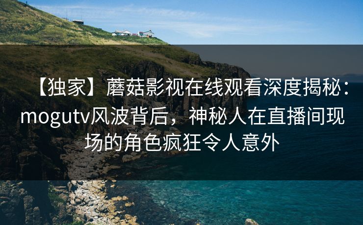 【独家】蘑菇影视在线观看深度揭秘：mogutv风波背后，神秘人在直播间现场的角色疯狂令人意外