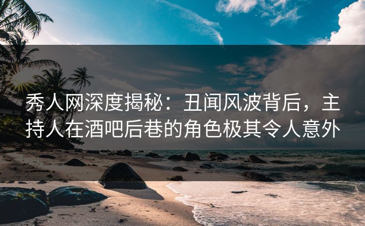 秀人网深度揭秘：丑闻风波背后，主持人在酒吧后巷的角色极其令人意外