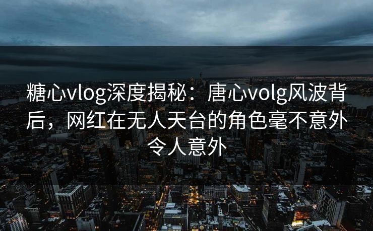 糖心vlog深度揭秘：唐心volg风波背后，网红在无人天台的角色毫不意外令人意外