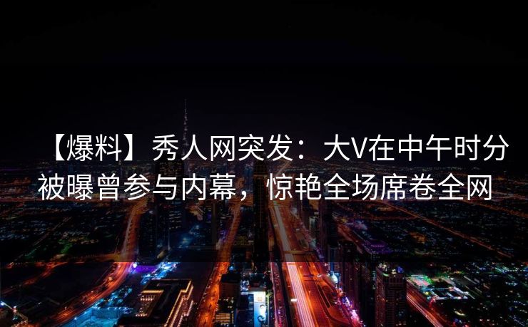 【爆料】秀人网突发：大V在中午时分被曝曾参与内幕，惊艳全场席卷全网