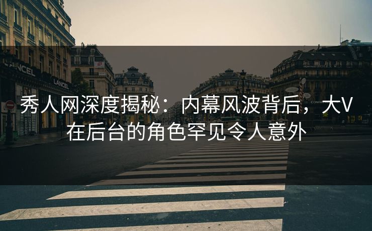 秀人网深度揭秘：内幕风波背后，大V在后台的角色罕见令人意外