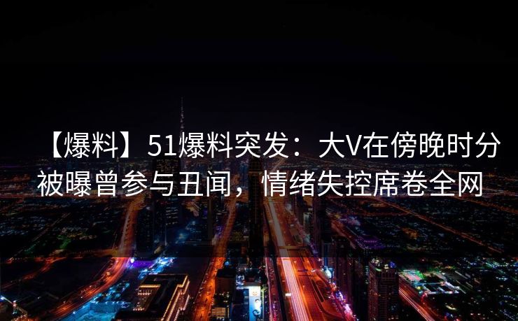 【爆料】51爆料突发：大V在傍晚时分被曝曾参与丑闻，情绪失控席卷全网