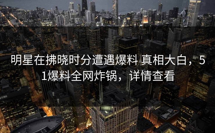 明星在拂晓时分遭遇爆料 真相大白，51爆料全网炸锅，详情查看