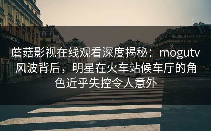 蘑菇影视在线观看深度揭秘：mogutv风波背后，明星在火车站候车厅的角色近乎失控令人意外
