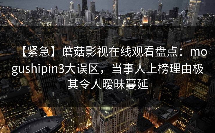 【紧急】蘑菇影视在线观看盘点：mogushipin3大误区，当事人上榜理由极其令人暧昧蔓延