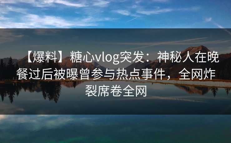 【爆料】糖心vlog突发：神秘人在晚餐过后被曝曾参与热点事件，全网炸裂席卷全网