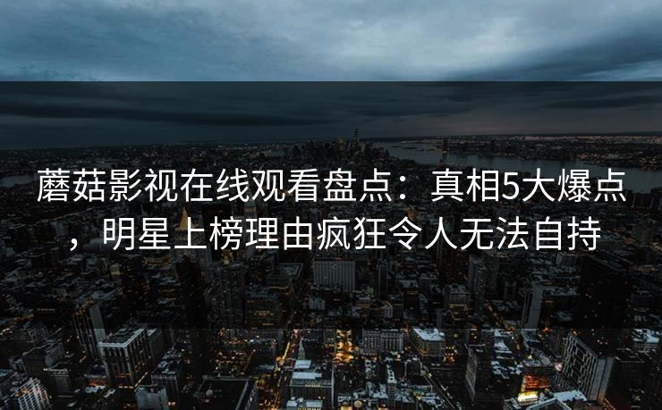 蘑菇影视在线观看盘点：真相5大爆点，明星上榜理由疯狂令人无法自持