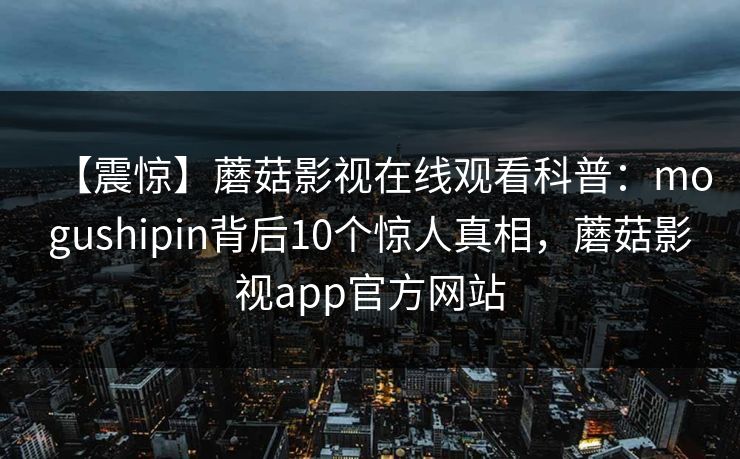 【震惊】蘑菇影视在线观看科普：mogushipin背后10个惊人真相，蘑菇影视app官方网站