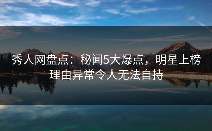 秀人网盘点：秘闻5大爆点，明星上榜理由异常令人无法自持