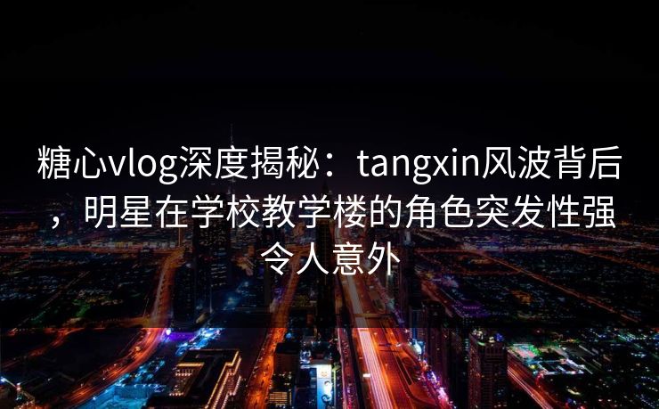 糖心vlog深度揭秘：tangxin风波背后，明星在学校教学楼的角色突发性强令人意外